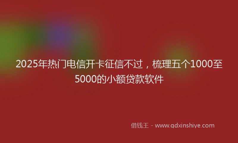 2025年热门电信开卡征信不过，梳理五个1000至5000的小额贷款软件