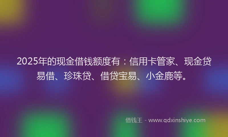 2025年的现金借钱额度有:信用卡管家、现金贷易借、珍珠贷、借贷宝易、小金鹿等。