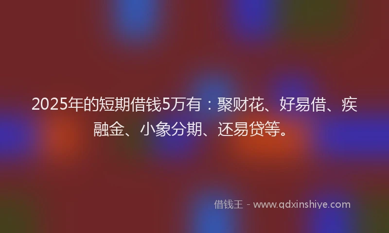 2025年的短期借钱5万有:聚财花、好易借、疾融金、小象分期、还易贷等。
