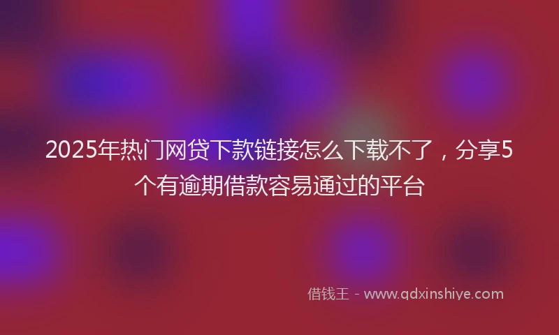 2025年热门网贷下款链接怎么下载不了，分享5个有逾期借款容易通过的平台
