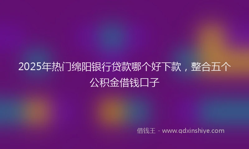 2025年热门绵阳银行贷款哪个好下款，整合五个公积金借钱口子