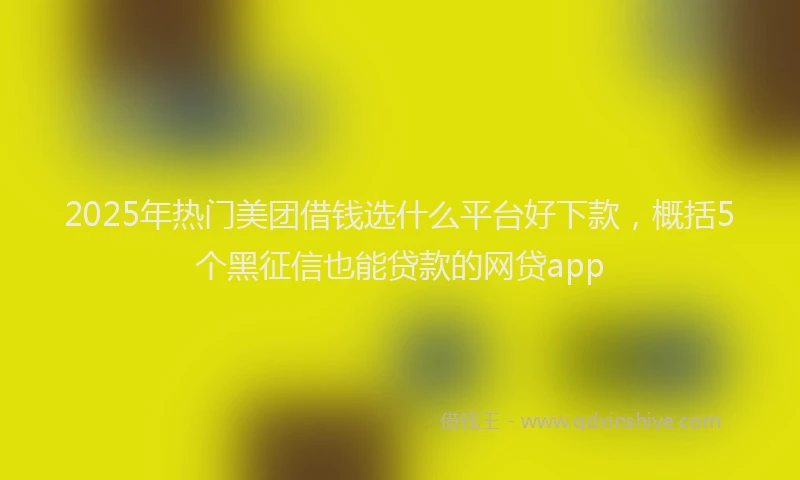 2025年热门美团借钱选什么平台好下款，概括5个黑征信也能贷款的网贷app