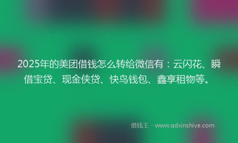 2025年的美团借钱怎么转给微信有:云闪花、瞬借宝贷、现金侠贷、快鸟钱包、鑫享租物等。