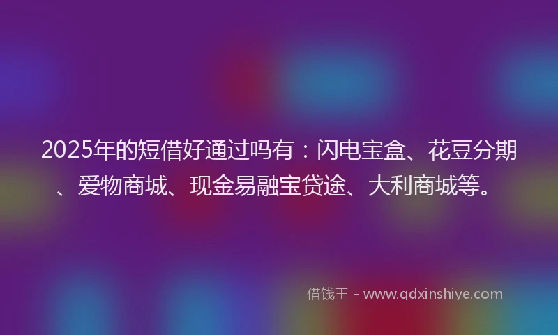 2025年的短借好通过吗有:闪电宝盒、花豆分期、爱物商城、现金易融宝贷途、大利商城等。