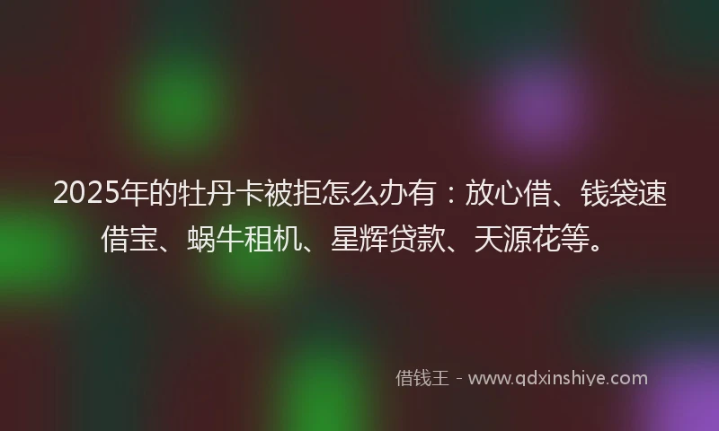 2025年的牡丹卡被拒怎么办有：放心借、钱袋速借宝、蜗牛租机、星辉贷款、天源花等。