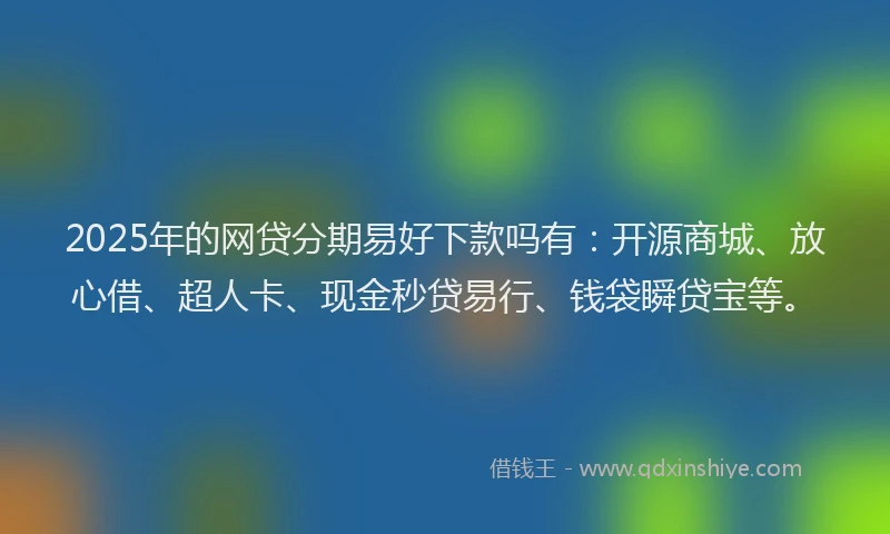 2025年的网贷分期易好下款吗有：开源商城、放心借、超人卡、现金秒贷易行、钱袋瞬贷宝等。