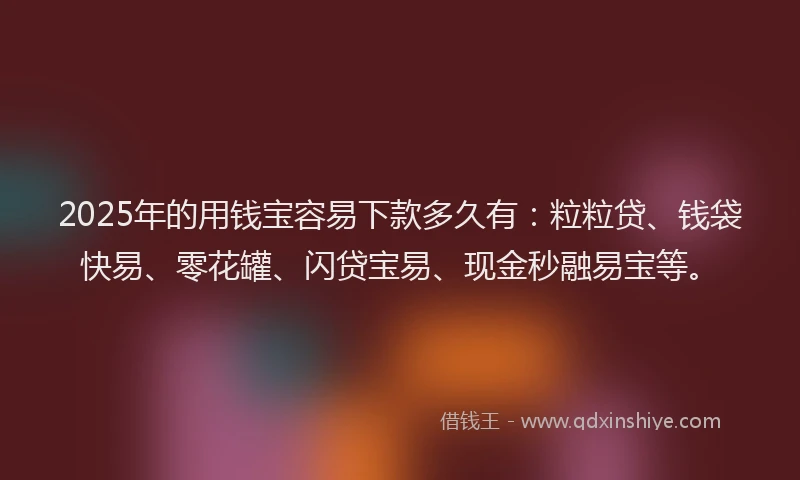 2025年的用钱宝容易下款多久有：粒粒贷、钱袋快易、零花罐、闪贷宝易、现金秒融易宝等。