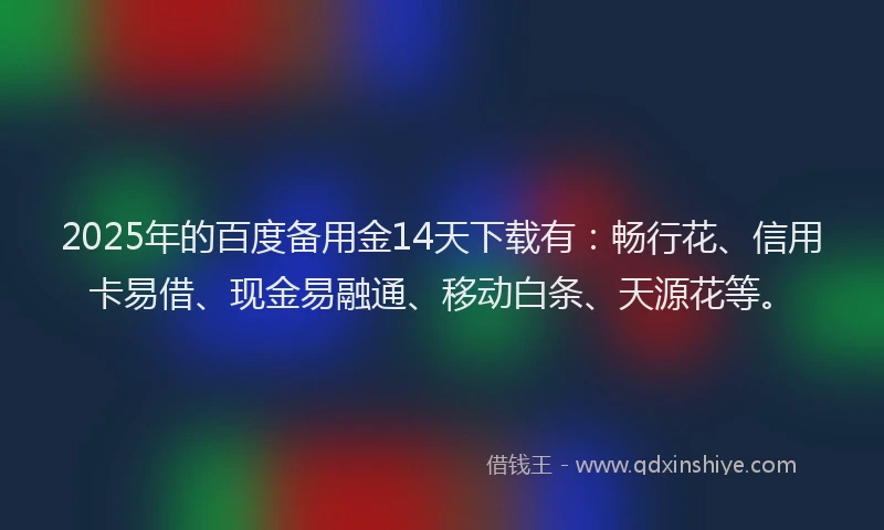 2025年的百度备用金14天下载有：畅行花、信用卡易借、现金易融通、移动白条、天源花等。
