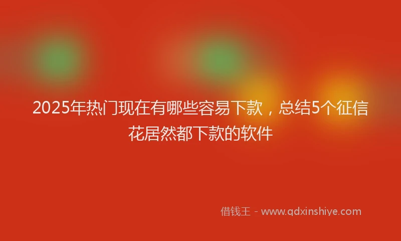 2025年热门现在有哪些容易下款，总结5个征信花居然都下款的软件
