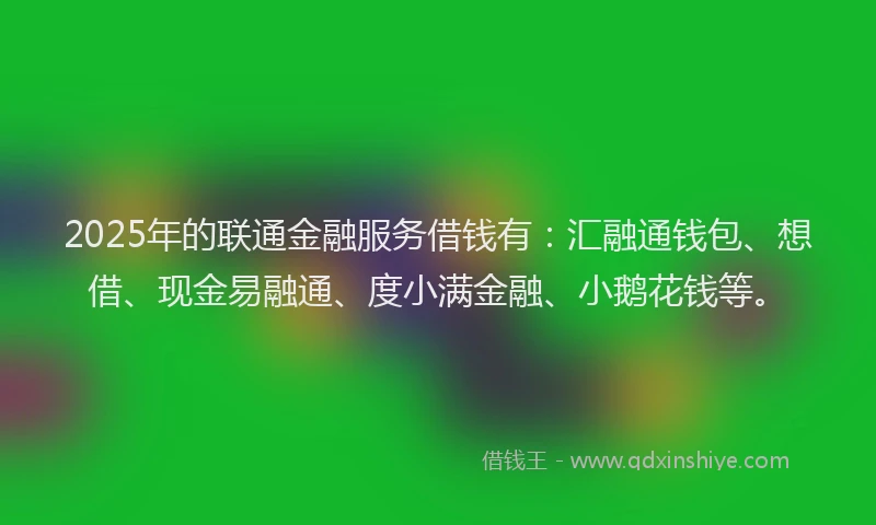 2025年的联通金融服务借钱有：汇融通钱包、想借、现金易融通、度小满金融、小鹅花钱等。