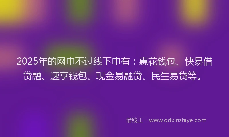 2025年的网申不过线下申有：惠花钱包、快易借贷融、速享钱包、现金易融贷、民生易贷等。