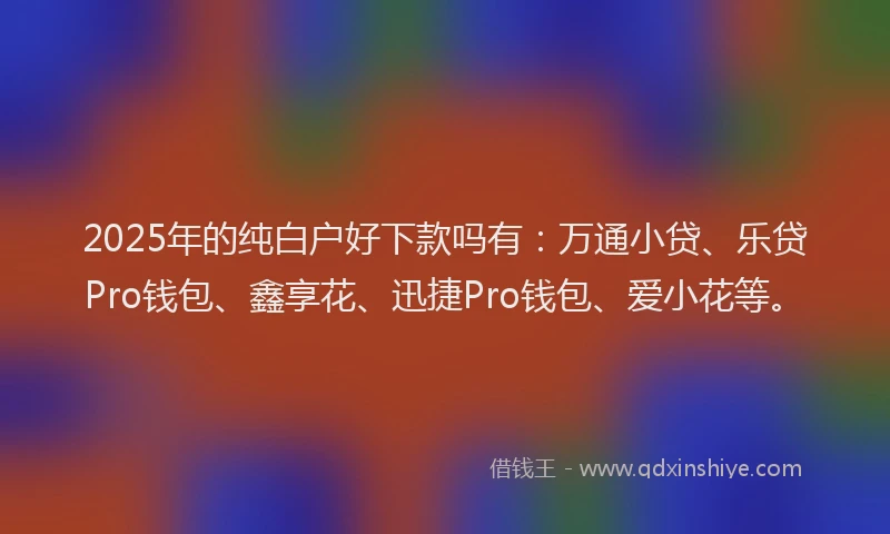 2025年的纯白户好下款吗有：万通小贷、乐贷Pro钱包、鑫享花、迅捷Pro钱包、爱小花等。