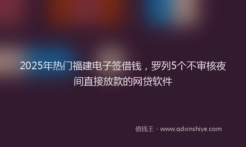 2025年热门福建电子签借钱,罗列5个不审核夜间直接放款的网贷软件