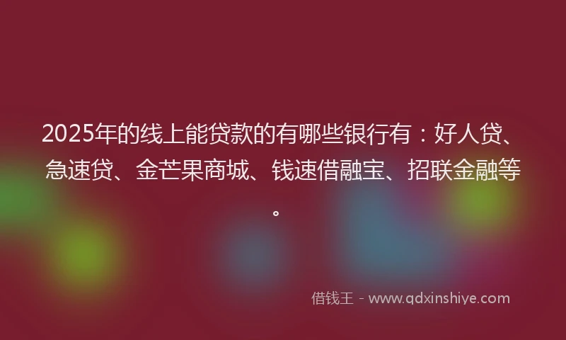 2025年的线上能贷款的有哪些银行有：好人贷、急速贷、金芒果商城、钱速借融宝、招联金融等。