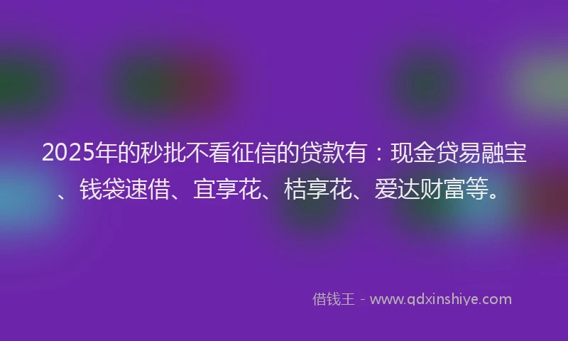 2025年的秒批不看征信的贷款有：现金贷易融宝、钱袋速借、宜享花、桔享花、爱达财富等。