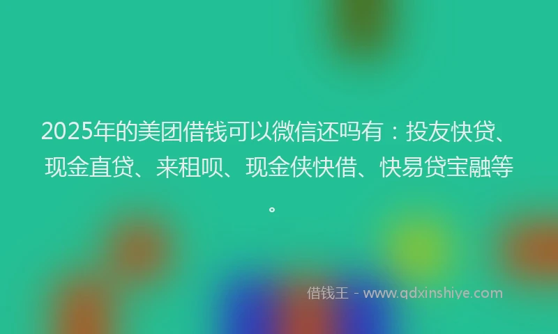 2025年的美团借钱可以微信还吗有:投友快贷、现金直贷、来租呗、现金侠快借、快易贷宝融等。