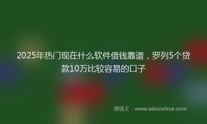 2025年热门现在什么软件借钱靠谱，罗列5个贷款10万比较容易的口子