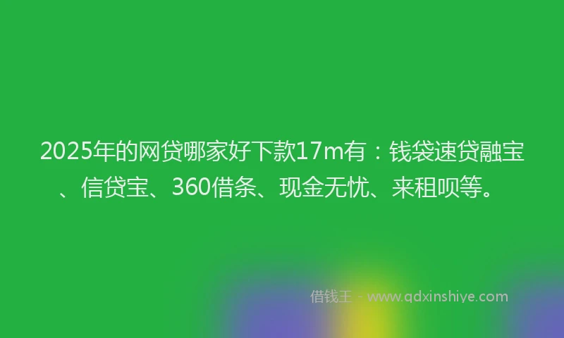 2025年的网贷哪家好下款17m有：钱袋速贷融宝、信贷宝、360借条、现金无忧、来租呗等。
