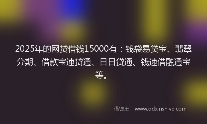 2025年的网贷借钱15000有：钱袋易贷宝、翡翠分期、借款宝速贷通、日日贷通、钱速借融通宝等。