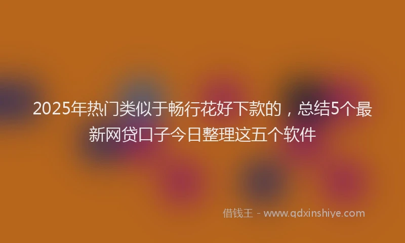 2025年热门类似于畅行花好下款的，总结5个最新网贷口子今日整理这五个软件