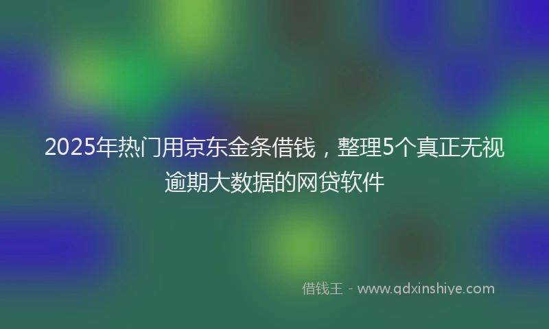 2025年热门用京东金条借钱，整理5个真正无视逾期大数据的网贷软件