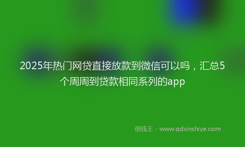 2025年热门网贷直接放款到微信可以吗，汇总5个周周到贷款相同系列的app
