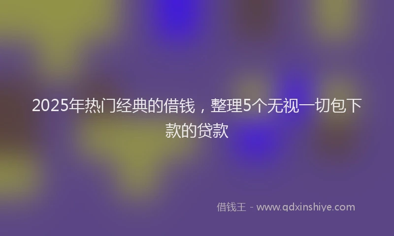 2025年热门经典的借钱，整理5个无视一切包下款的贷款
