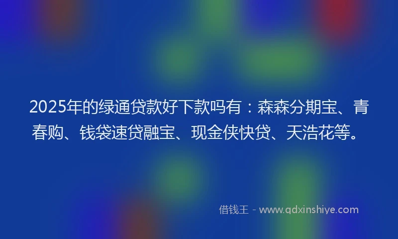 2025年的绿通贷款好下款吗有:森森分期宝、青春购、钱袋速贷融宝、现金侠快贷、天浩花等。