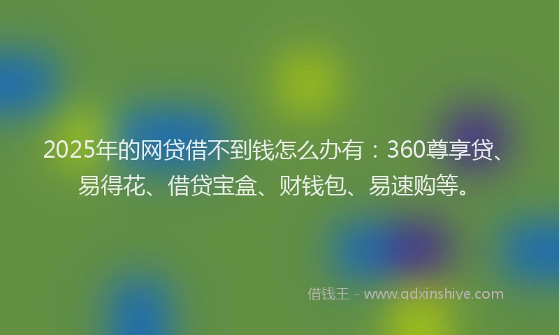 2025年的网贷借不到钱怎么办有：360尊享贷、易得花、借贷宝盒、财钱包、易速购等。
