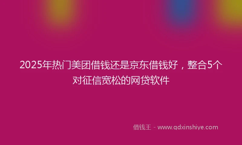 2025年热门美团借钱还是京东借钱好,整合5个对征信宽松的网贷软件