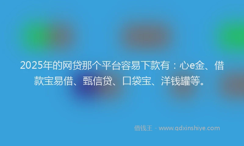 2025年的网贷那个平台容易下款有：心e金、借款宝易借、甄信贷、口袋宝、洋钱罐等。