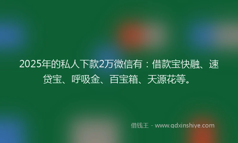 2025年的私人下款2万微信有：借款宝快融、速贷宝、呼吸金、百宝箱、天源花等。
