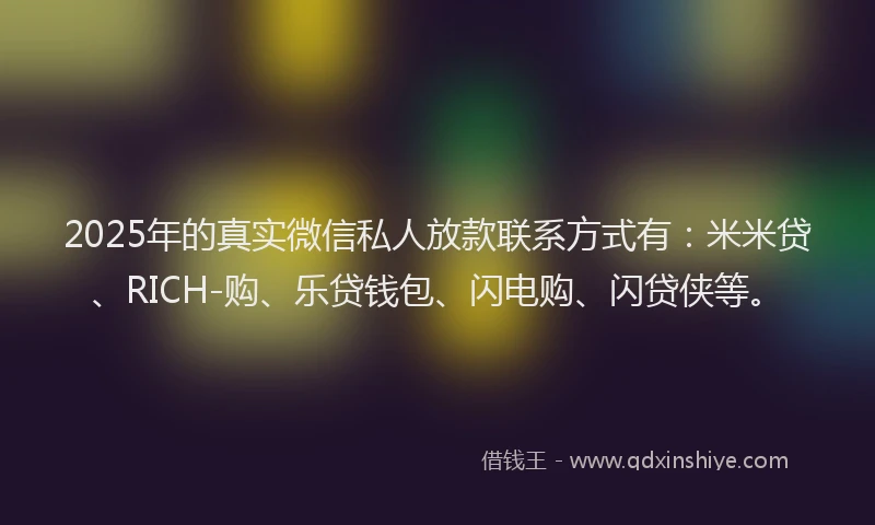2025年的真实微信私人放款联系方式有：米米贷、RICH-购、乐贷钱包、闪电购、闪贷侠等。