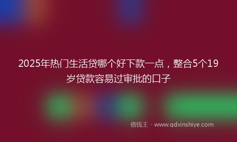 2025年热门生活贷哪个好下款一点，整合5个19岁贷款容易过审批的口子