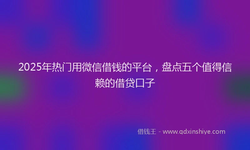 2025年热门用微信借钱的平台，盘点五个值得信赖的借贷口子