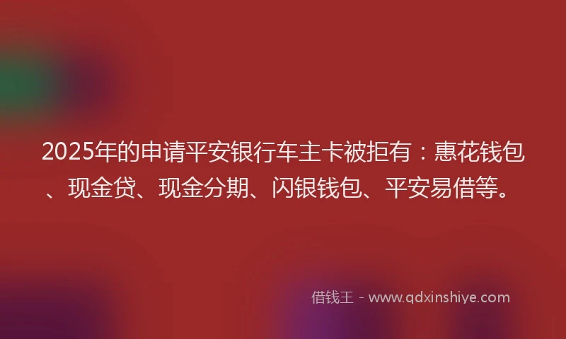 2025年的申请平安银行车主卡被拒有：惠花钱包、现金贷、现金分期、闪银钱包、平安易借等。