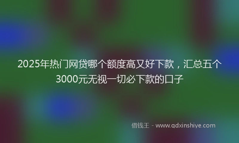 2025年热门网贷哪个额度高又好下款，汇总五个3000元无视一切必下款的口子