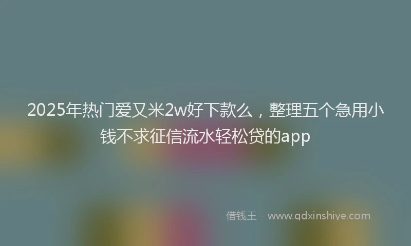 2025年热门爱又米2w好下款么，整理五个急用小钱不求征信流水轻松贷的app