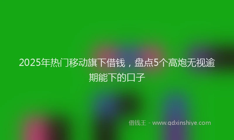 2025年热门移动旗下借钱，盘点5个高炮无视逾期能下的口子