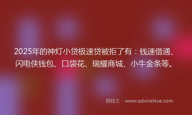 2025年的神灯小贷极速贷被拒了有：钱速借通、闪电侠钱包、口袋花、瑞耀商城、小牛金条等。