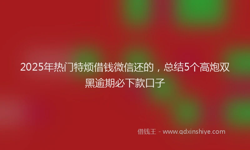 2025年热门特烦借钱微信还的，总结5个高炮双黑逾期必下款口子