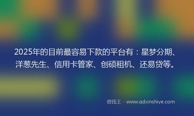 2025年的目前最容易下款的平台有：星梦分期、洋葱先生、信用卡管家、创硕租机、还易贷等。