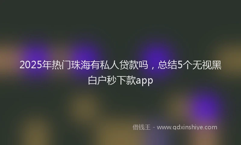 2025年热门珠海有私人贷款吗,总结5个无视黑白户秒下款app