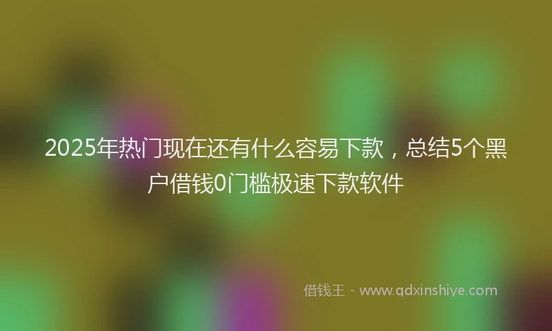 2025年热门现在还有什么容易下款，总结5个黑户借钱0门槛极速下款软件