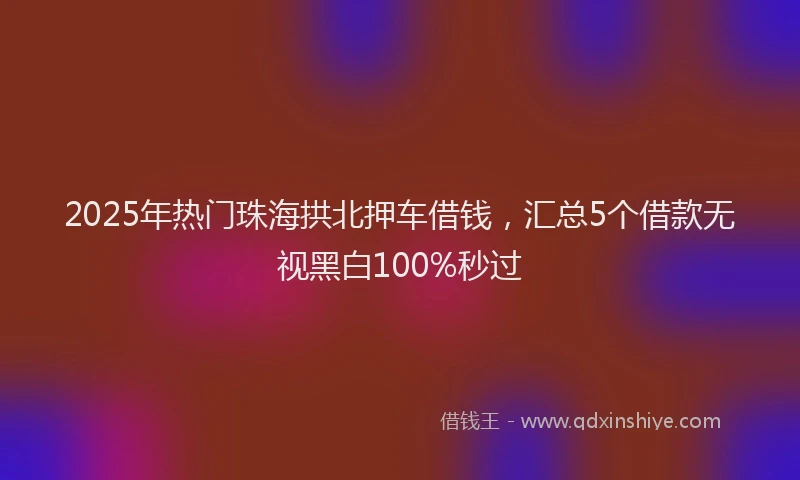 2025年热门珠海拱北押车借钱,汇总5个借款无视黑白100%秒过