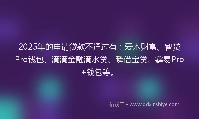 2025年的申请贷款不通过有：爱木财富、智贷Pro钱包、滴滴金融滴水贷、瞬借宝贷、鑫易Pro+钱包等。