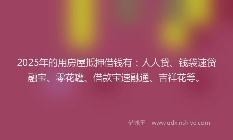 2025年的用房屋抵押借钱有：人人贷、钱袋速贷融宝、零花罐、借款宝速融通、吉祥花等。