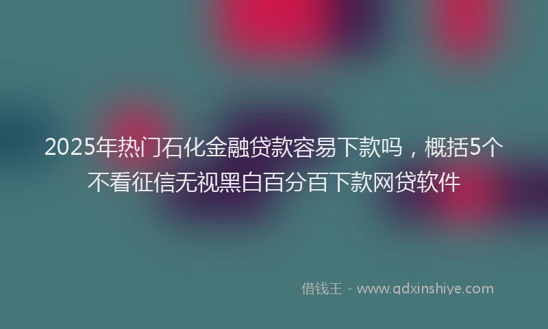 2025年热门石化金融贷款容易下款吗,概括5个不看征信无视黑白百分百下款网贷软件