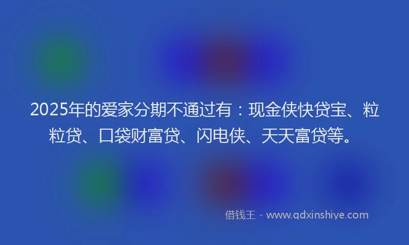 2025年的爱家分期不通过有：现金侠快贷宝、粒粒贷、口袋财富贷、闪电侠、天天富贷等。