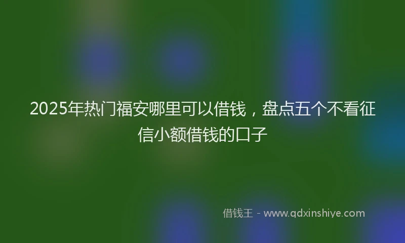 2025年热门福安哪里可以借钱，盘点五个不看征信小额借钱的口子